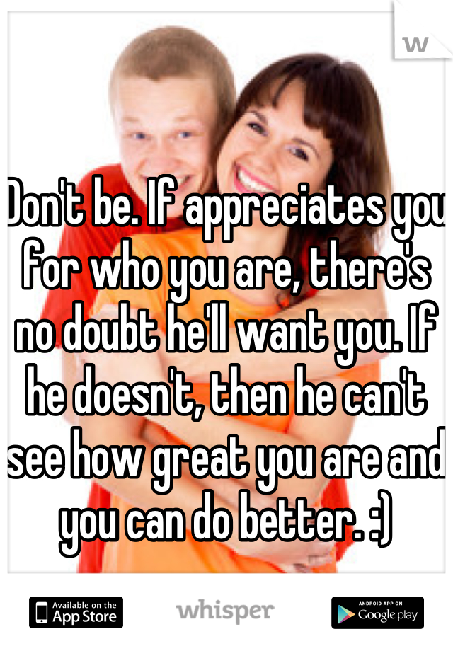 Don't be. If appreciates you for who you are, there's no doubt he'll want you. If he doesn't, then he can't see how great you are and you can do better. :)