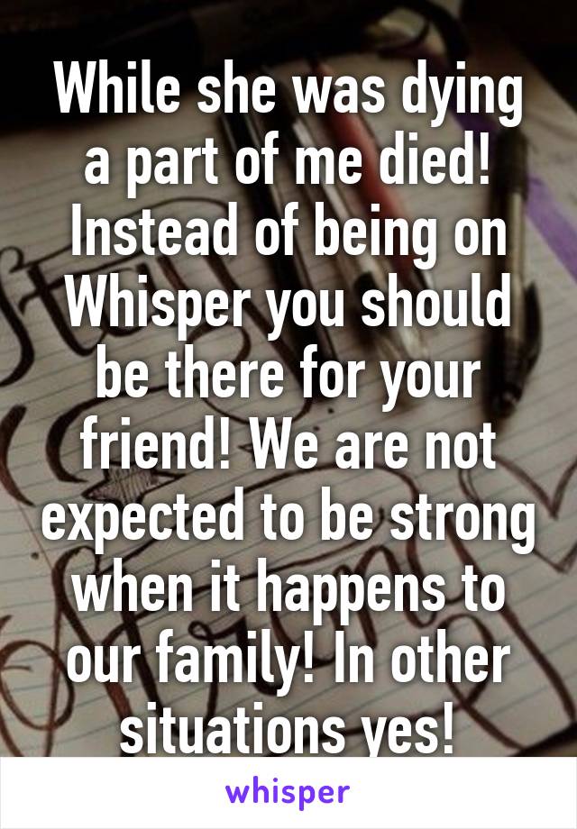 While she was dying a part of me died! Instead of being on Whisper you should be there for your friend! We are not expected to be strong when it happens to our family! In other situations yes!