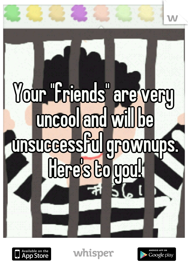 Your "friends" are very uncool and will be unsuccessful grownups. Here's to you!