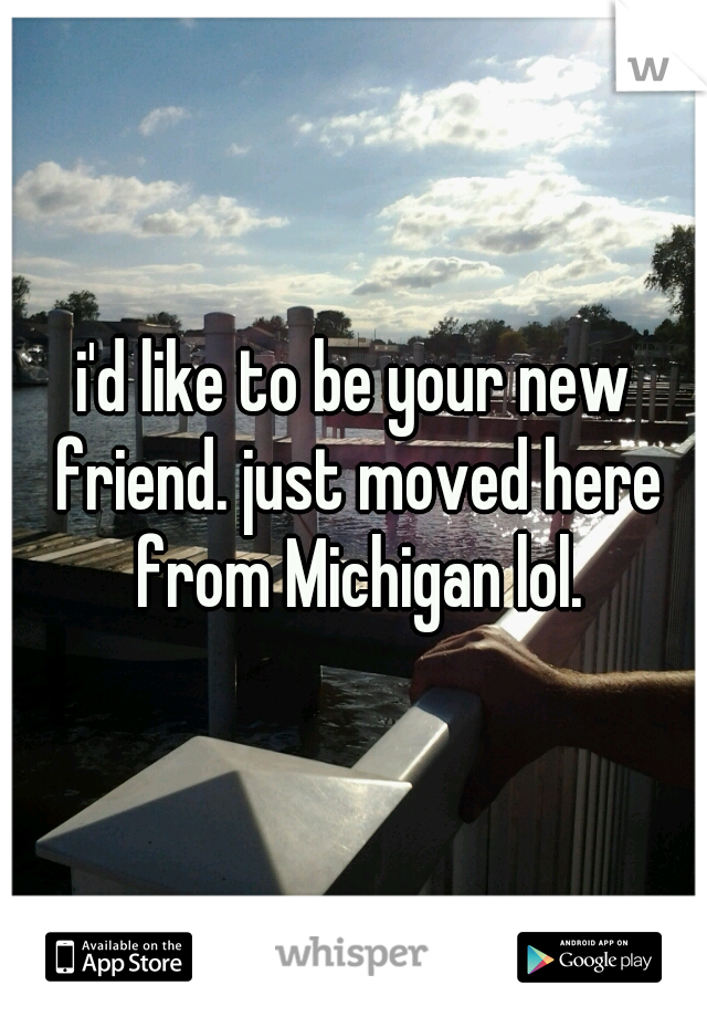 i'd like to be your new friend. just moved here from Michigan lol.