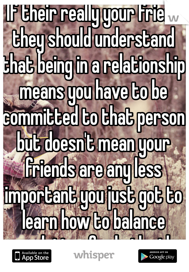 If their really your friend they should understand that being in a relationship means you have to be committed to that person but doesn't mean your friends are any less important you just got to learn how to balance enough time for both sides 