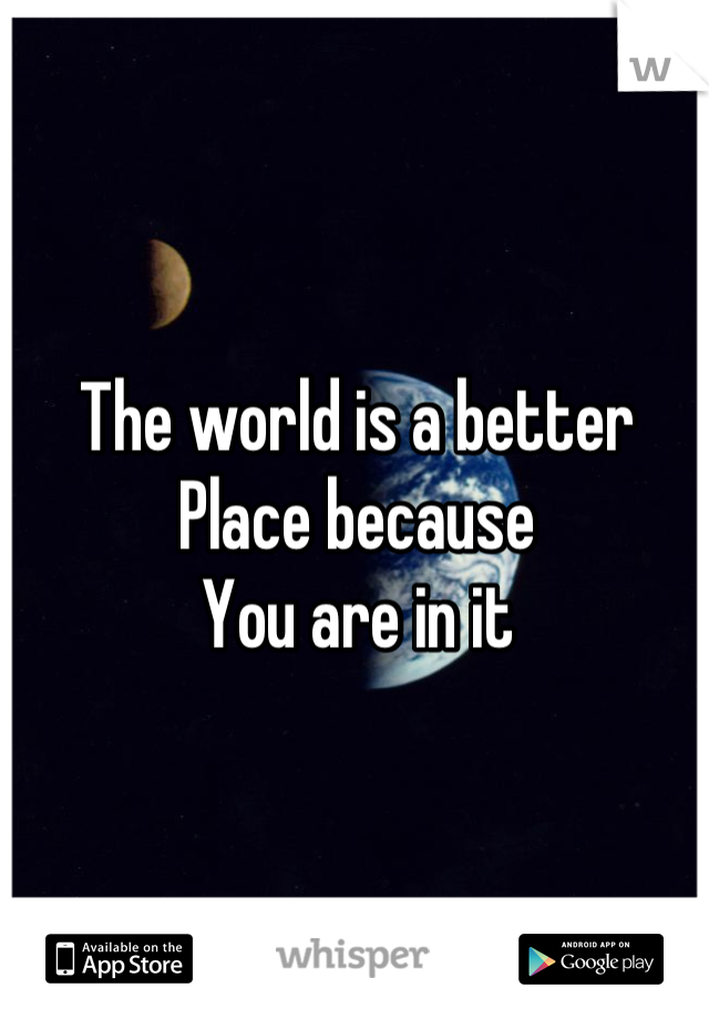 The world is a better 
Place because
You are in it