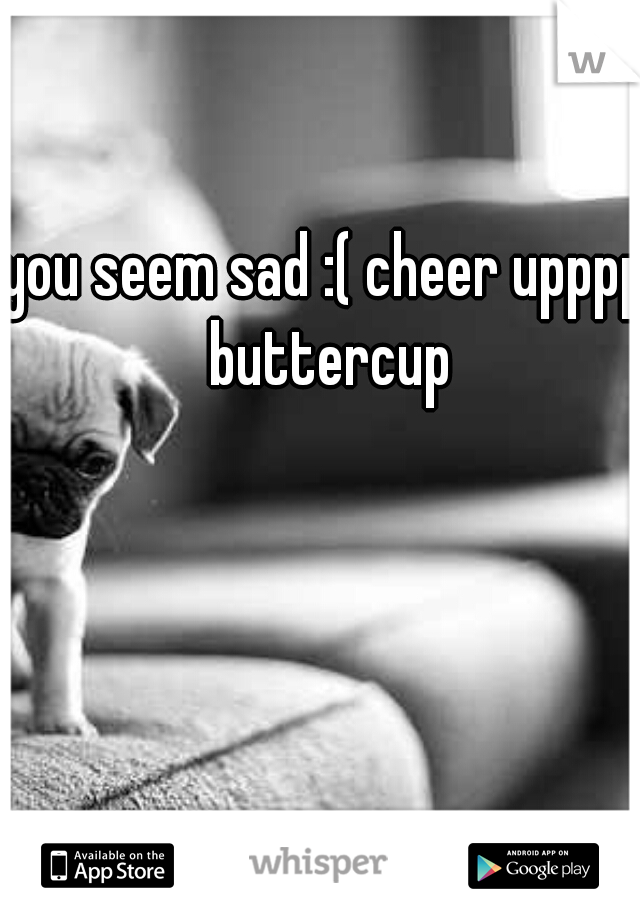 you seem sad :( cheer upppp buttercup