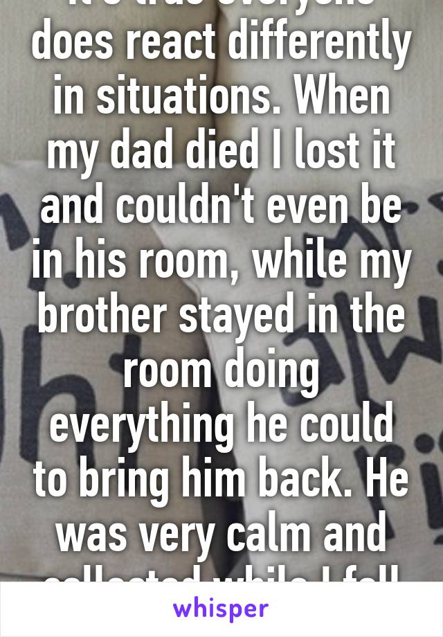 It's true everyone does react differently in situations. When my dad died I lost it and couldn't even be in his room, while my brother stayed in the room doing everything he could to bring him back. He was very calm and collected while I fell apart.