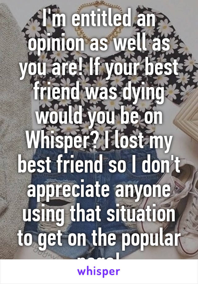 I'm entitled an opinion as well as you are! If your best friend was dying would you be on Whisper? I lost my best friend so I don't appreciate anyone using that situation to get on the popular page!
