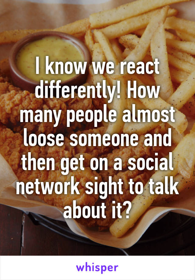 I know we react differently! How many people almost loose someone and then get on a social network sight to talk about it?