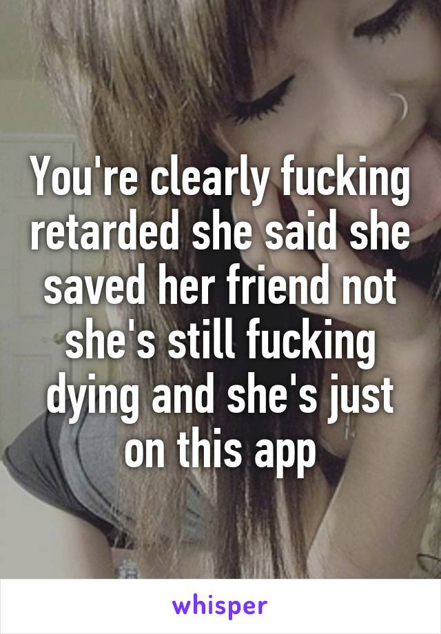You're clearly fucking retarded she said she saved her friend not she's still fucking dying and she's just on this app