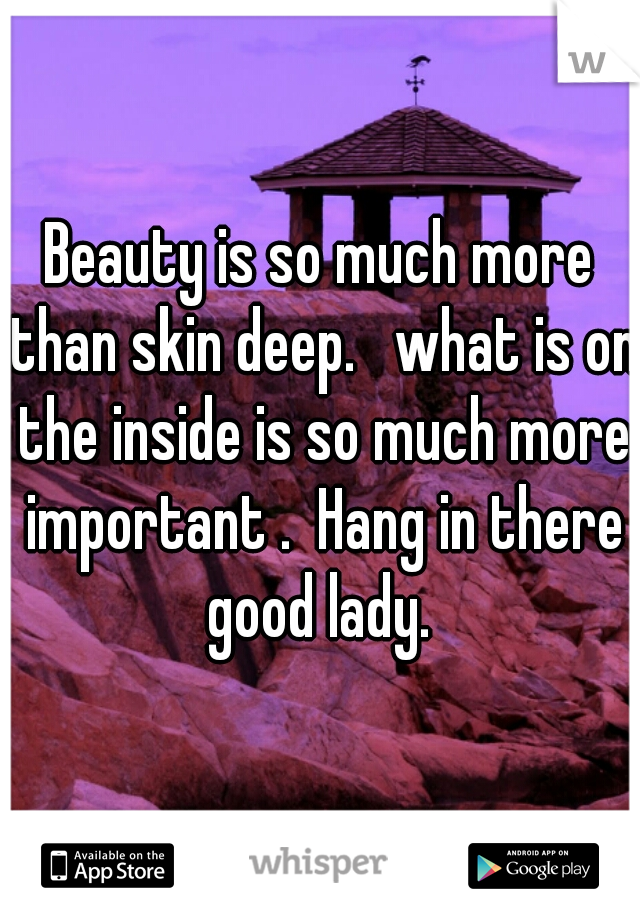 Beauty is so much more than skin deep.   what is on the inside is so much more important .  Hang in there good lady. 