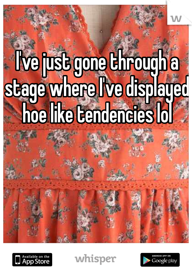 I've just gone through a stage where I've displayed hoe like tendencies lol 
