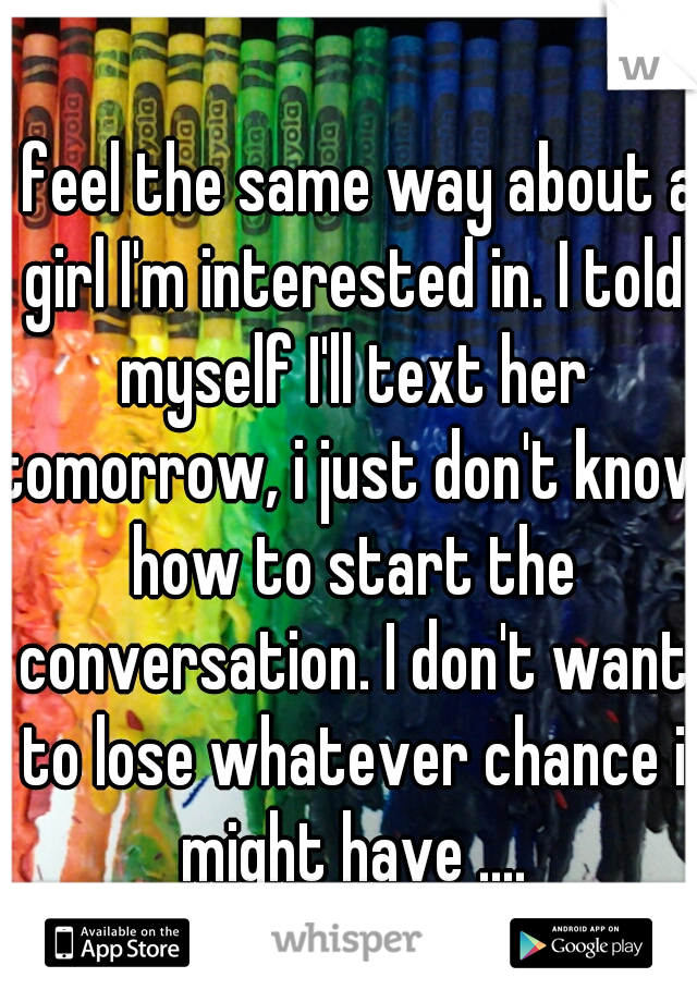 I feel the same way about a girl I'm interested in. I told myself I'll text her tomorrow, i just don't know how to start the conversation. I don't want to lose whatever chance i might have ....