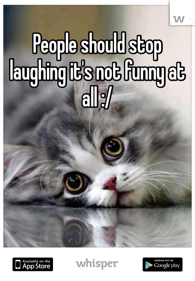 People should stop laughing it's not funny at all :/