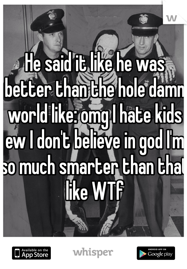 He said it like he was better than the hole damn world like: omg I hate kids ew I don't believe in god I'm so much smarter than that like WTf 