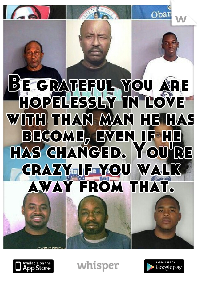Be grateful you are hopelessly in love with than man he has become, even if he has changed. You're crazy if you walk away from that.