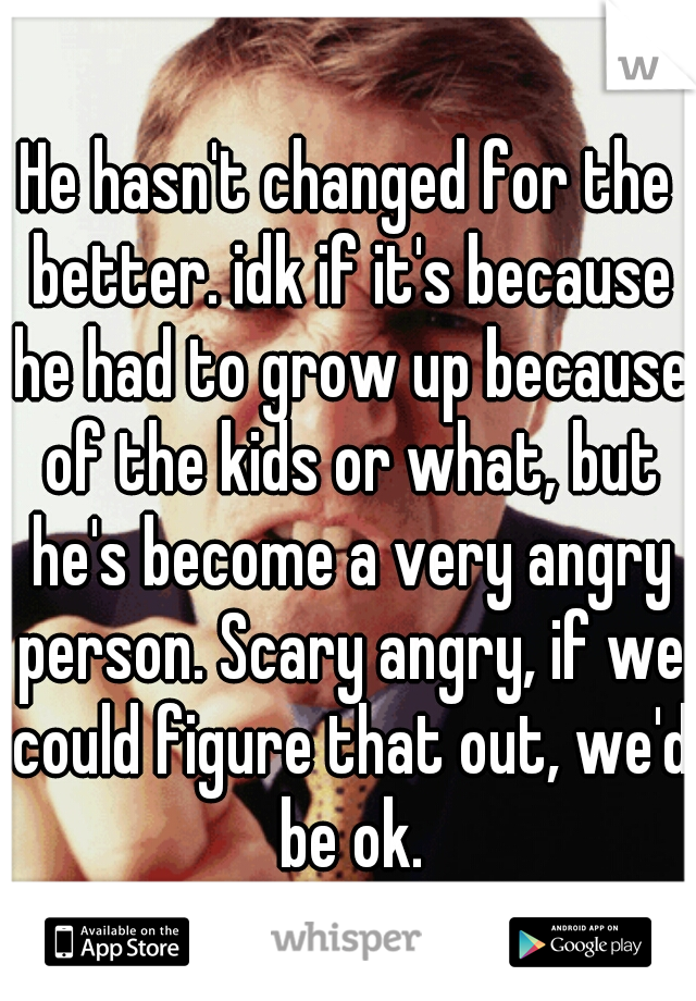 He hasn't changed for the better. idk if it's because he had to grow up because of the kids or what, but he's become a very angry person. Scary angry, if we could figure that out, we'd be ok.