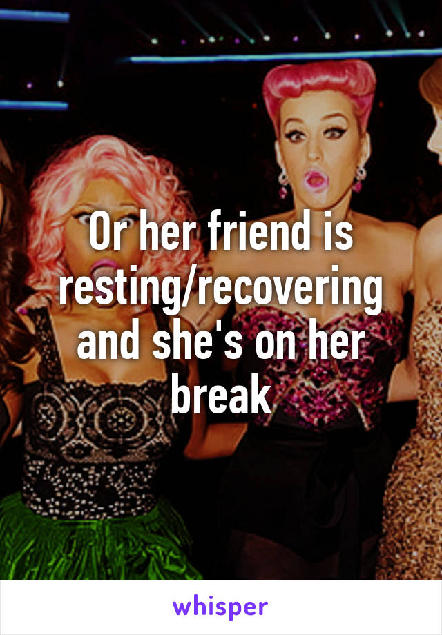 Or her friend is resting/recovering and she's on her break