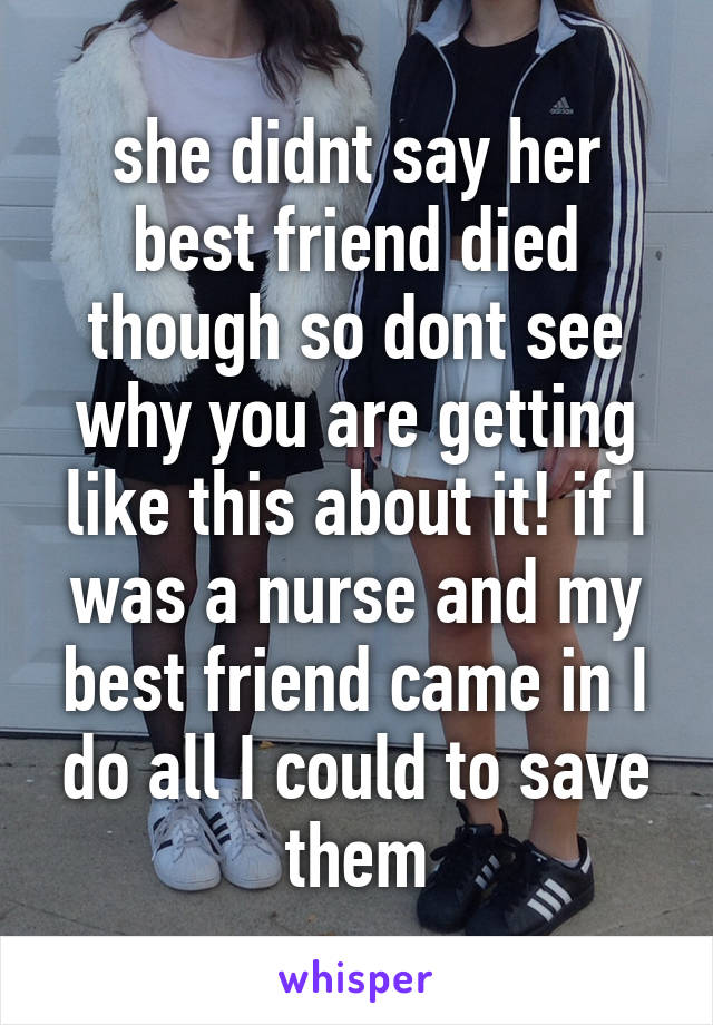 she didnt say her best friend died though so dont see why you are getting like this about it! if I was a nurse and my best friend came in I do all I could to save them