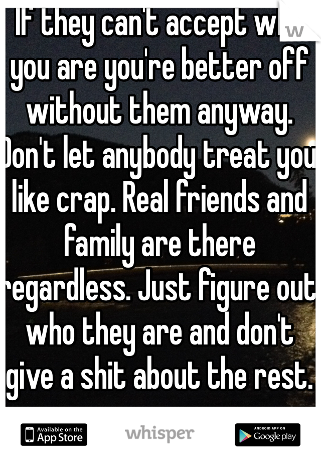 If they can't accept who you are you're better off without them anyway. Don't let anybody treat you like crap. Real friends and family are there regardless. Just figure out who they are and don't give a shit about the rest.