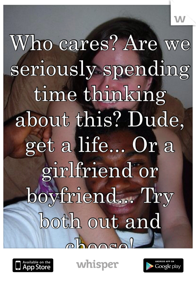 Who cares? Are we seriously spending time thinking about this? Dude, get a life... Or a girlfriend or boyfriend... Try both out and choose!