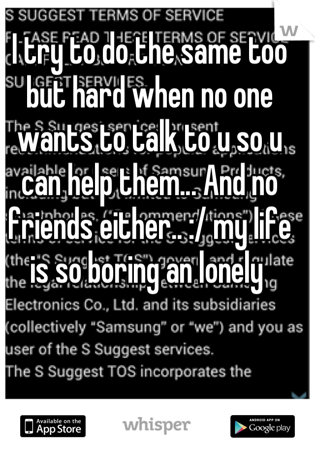 I try to do the same too but hard when no one wants to talk to u so u can help them... And no friends either.. :/ my life is so boring an lonely 