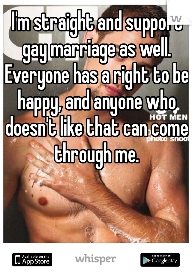 I'm straight and support gay marriage as well. Everyone has a right to be happy, and anyone who doesn't like that can come through me.