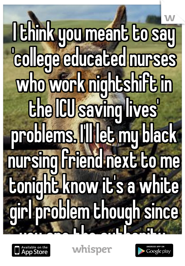 I think you meant to say 'college educated nurses who work nightshift in the ICU saving lives' problems. I'll let my black nursing friend next to me tonight know it's a white girl problem though since you are the authority. 