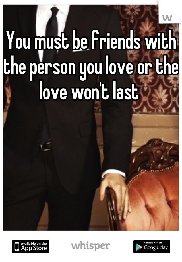 You must be friends with the person you love or the love won't last 
