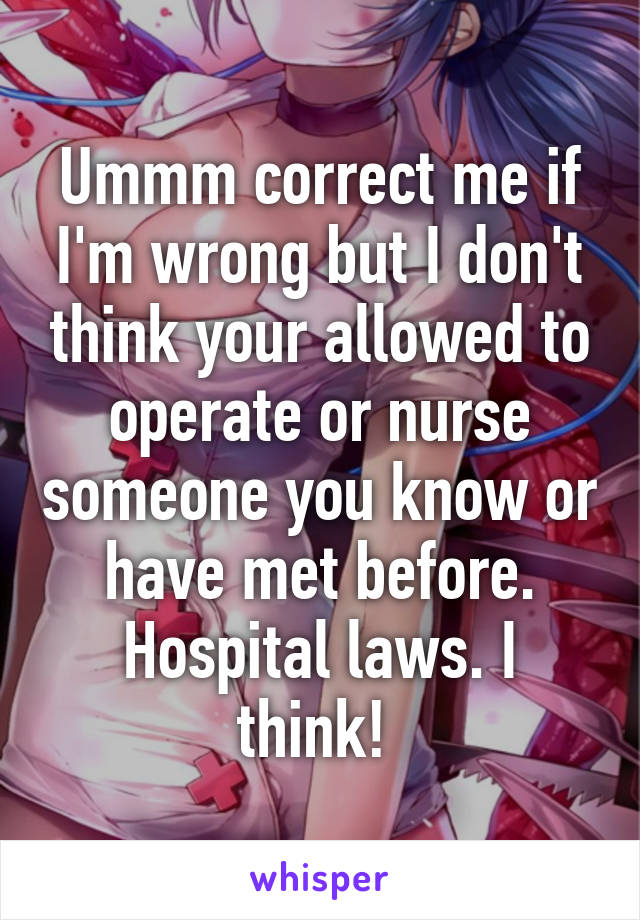 Ummm correct me if I'm wrong but I don't think your allowed to operate or nurse someone you know or have met before. Hospital laws. I think! 