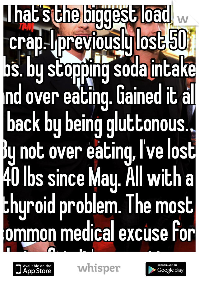 That's the biggest load of crap. I previously lost 50 lbs. by stopping soda intake and over eating. Gained it all back by being gluttonous. By not over eating, I've lost 40 lbs since May. All with a thyroid problem. The most common medical excuse for being fat. It's my actions. 