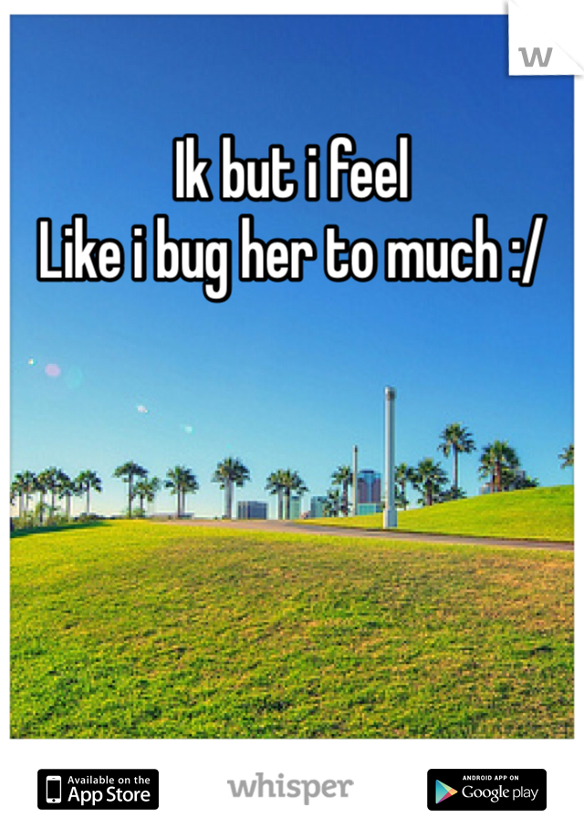Ik but i feel
Like i bug her to much :/