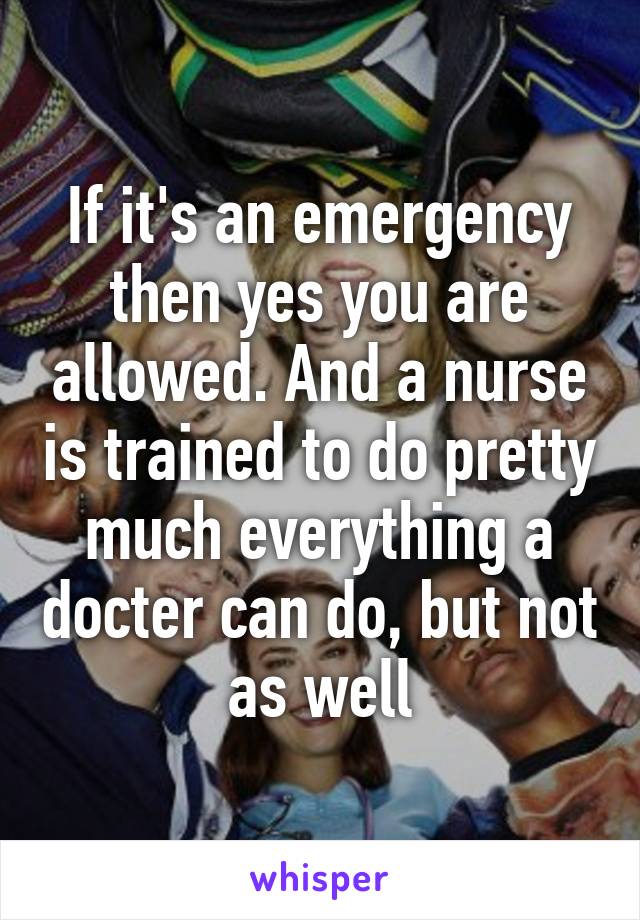 If it's an emergency then yes you are allowed. And a nurse is trained to do pretty much everything a docter can do, but not as well