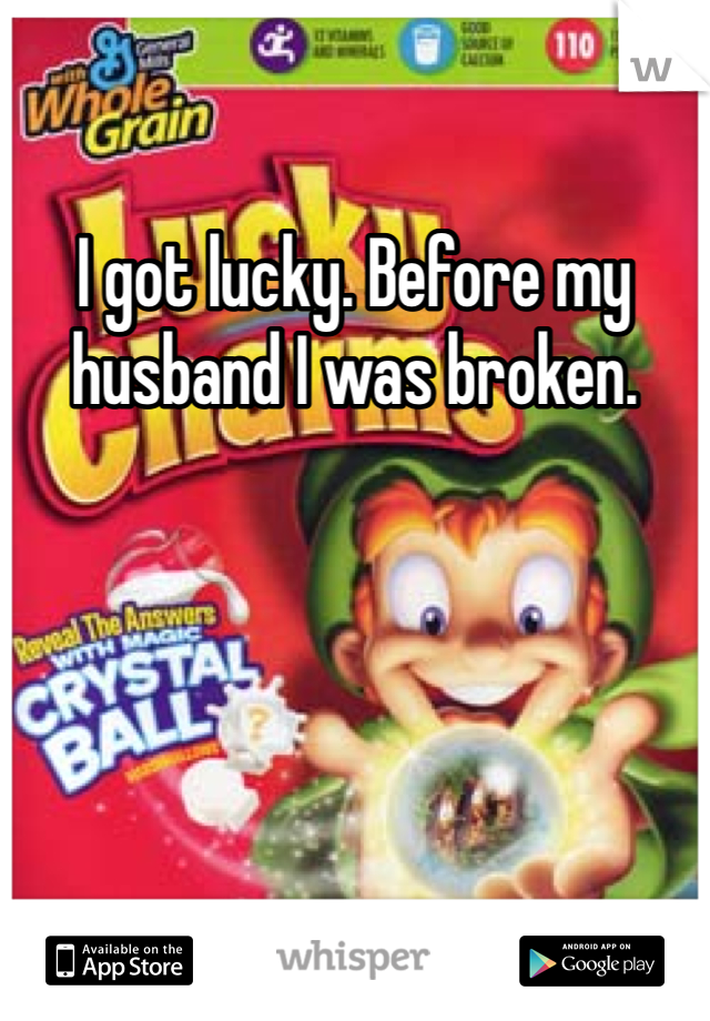 I got lucky. Before my husband I was broken. 