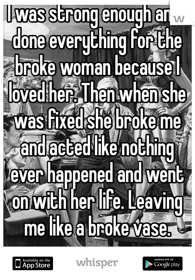 I was strong enough and I done everything for the broke woman because I loved her. Then when she was fixed she broke me and acted like nothing ever happened and went on with her life. Leaving me like a broke vase. 