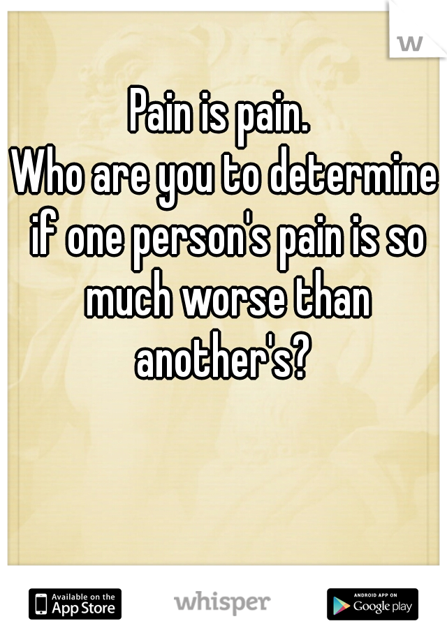 Pain is pain. 
Who are you to determine if one person's pain is so much worse than another's? 