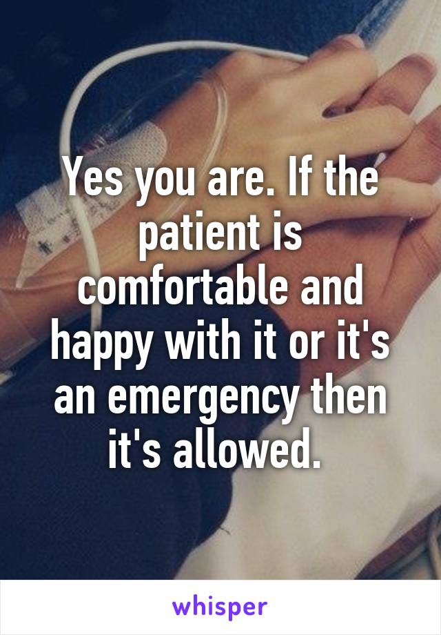 Yes you are. If the patient is comfortable and happy with it or it's an emergency then it's allowed. 