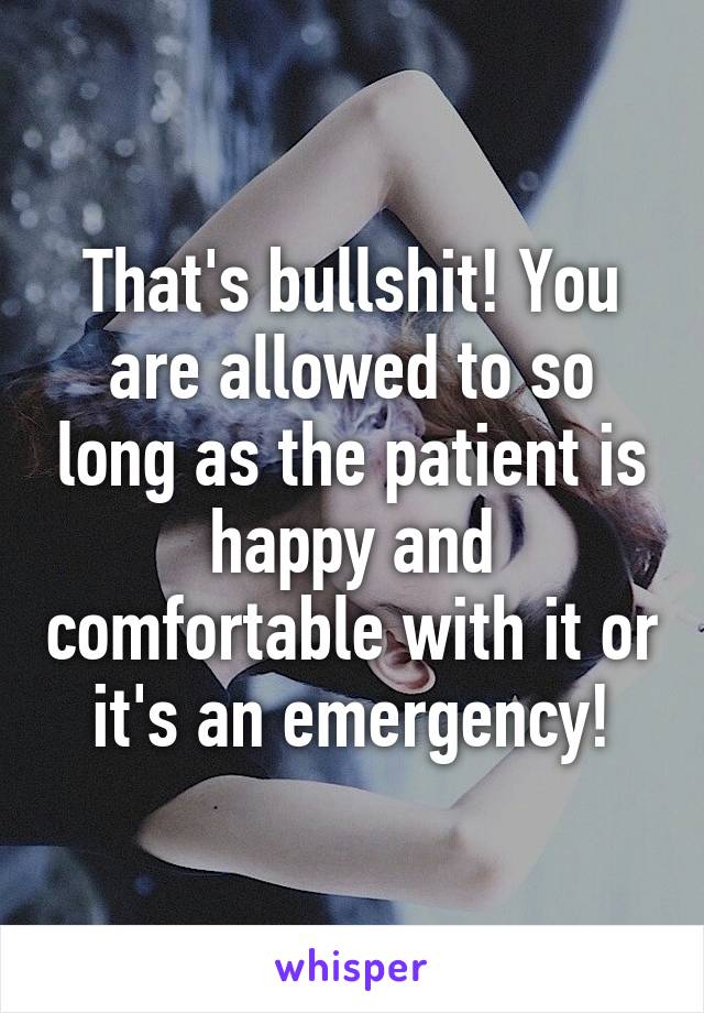 That's bullshit! You are allowed to so long as the patient is happy and comfortable with it or it's an emergency!