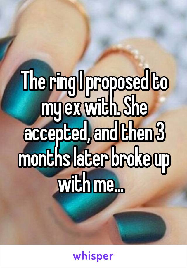 The ring I proposed to my ex with. She accepted, and then 3 months later broke up with me...  