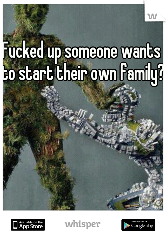 Fucked up someone wants to start their own family?