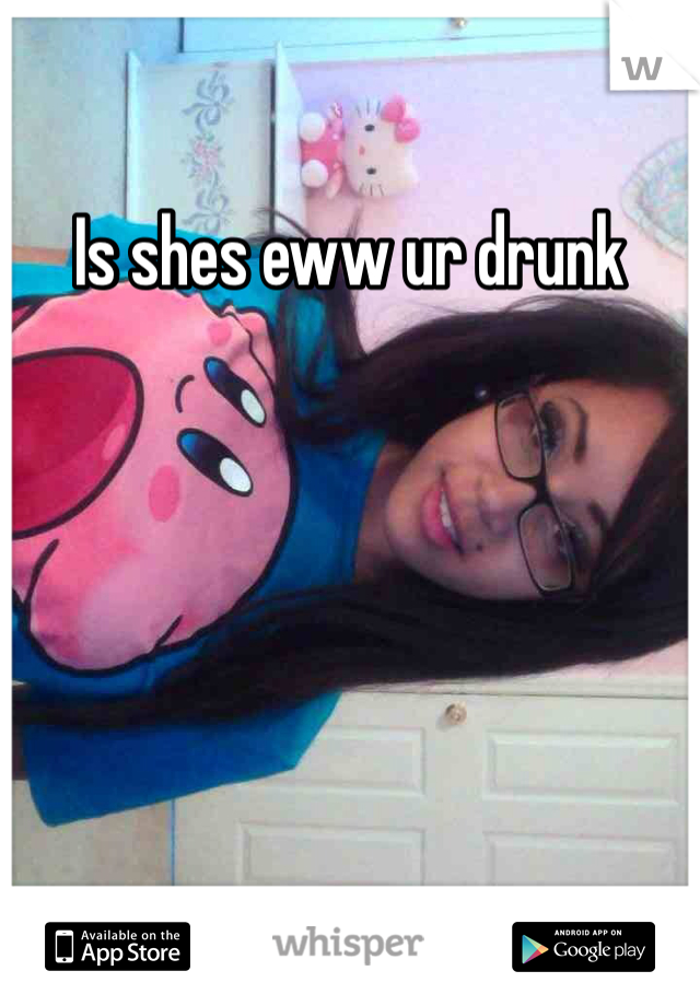 Is shes eww ur drunk
