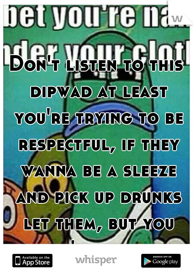 Don't listen to this dipwad at least you're trying to be respectful, if they wanna be a sleeze and pick up drunks let them, but you don't have to.