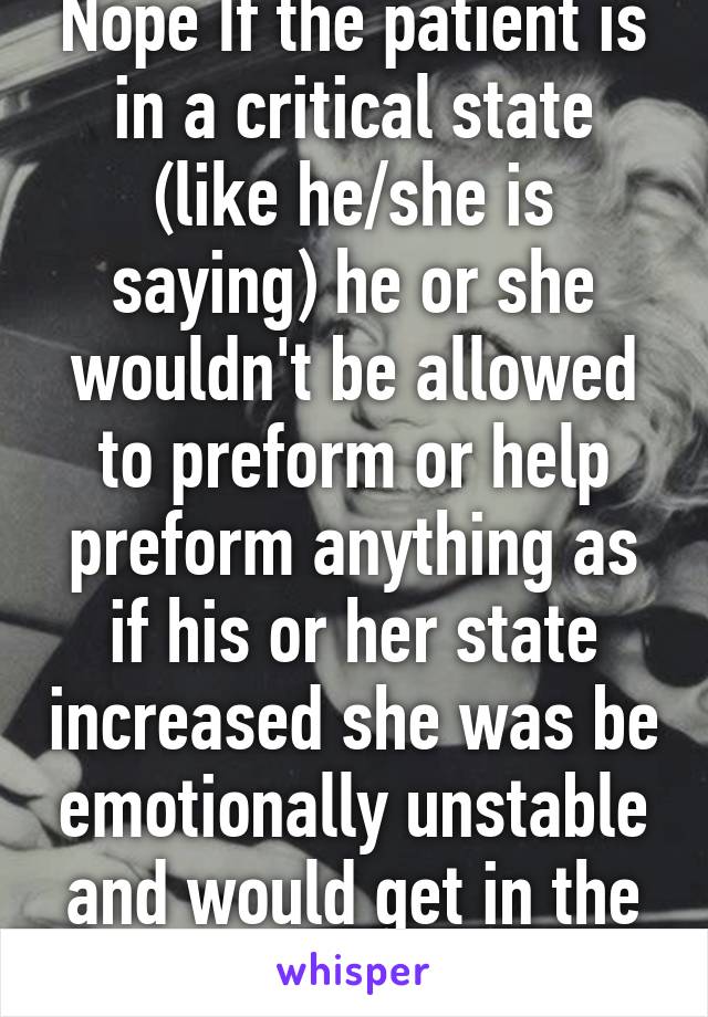 Nope If the patient is in a critical state (like he/she is saying) he or she wouldn't be allowed to preform or help preform anything as if his or her state increased she was be emotionally unstable and would get in the way of helping