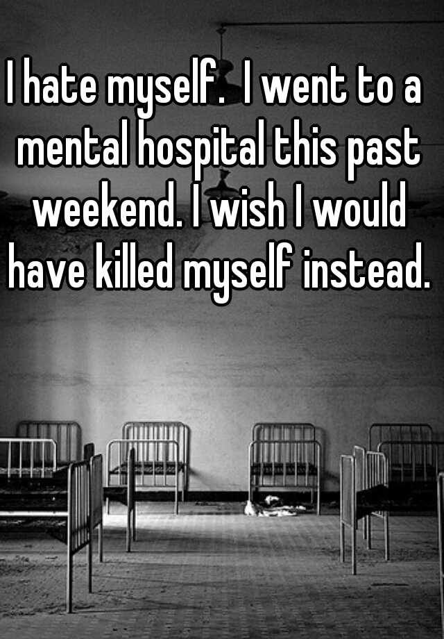 i-hate-myself-i-went-to-a-mental-hospital-this-past-weekend-i-wish-i