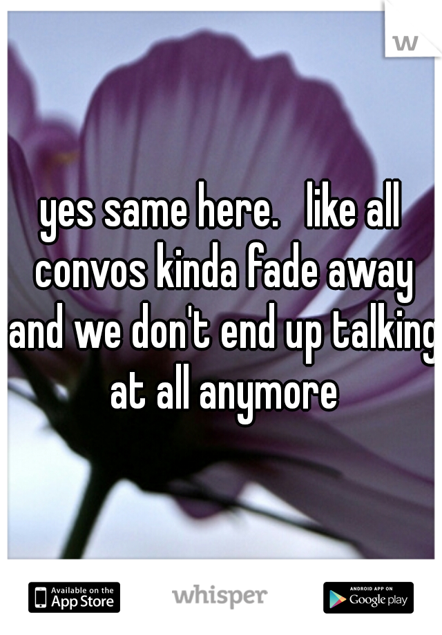 yes same here.   like all convos kinda fade away and we don't end up talking at all anymore