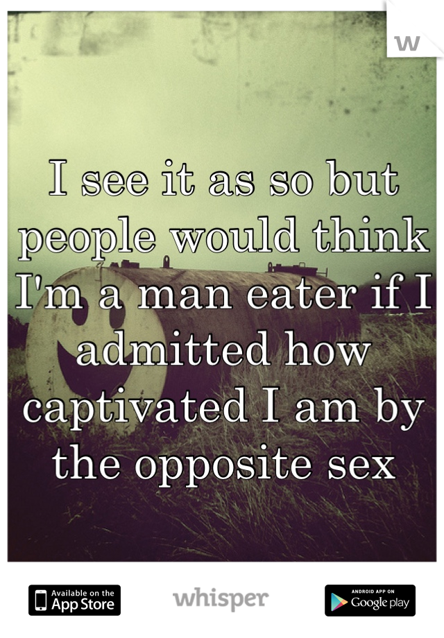 I see it as so but people would think I'm a man eater if I admitted how captivated I am by the opposite sex