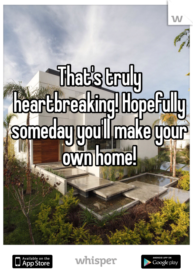 That's truly heartbreaking! Hopefully someday you'll make your own home!