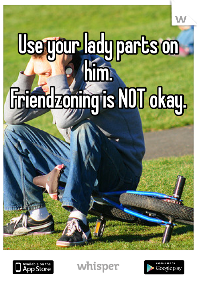 Use your lady parts on him.
Friendzoning is NOT okay.