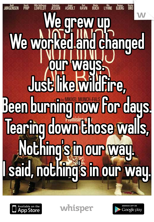 We grew up
We worked and changed our ways.
Just like wildfire,
Been burning now for days.
Tearing down those walls,
Nothing's in our way.
I said, nothing's in our way.
