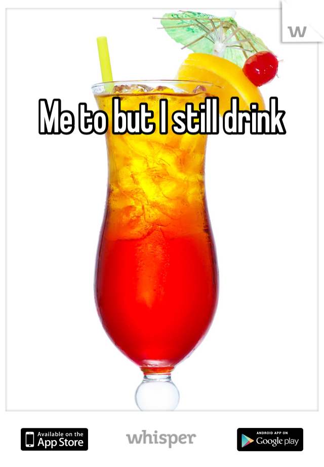 Me to but I still drink 