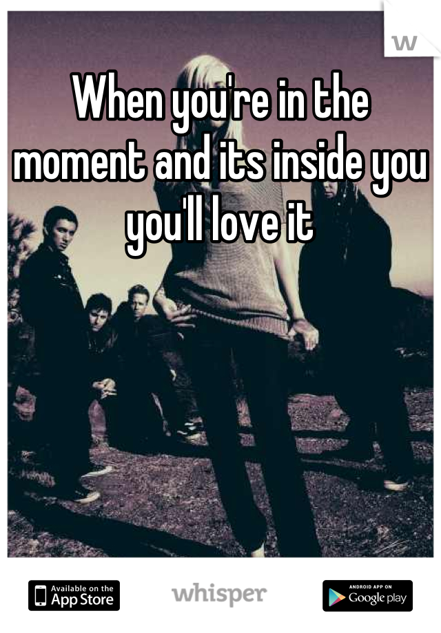 When you're in the moment and its inside you you'll love it