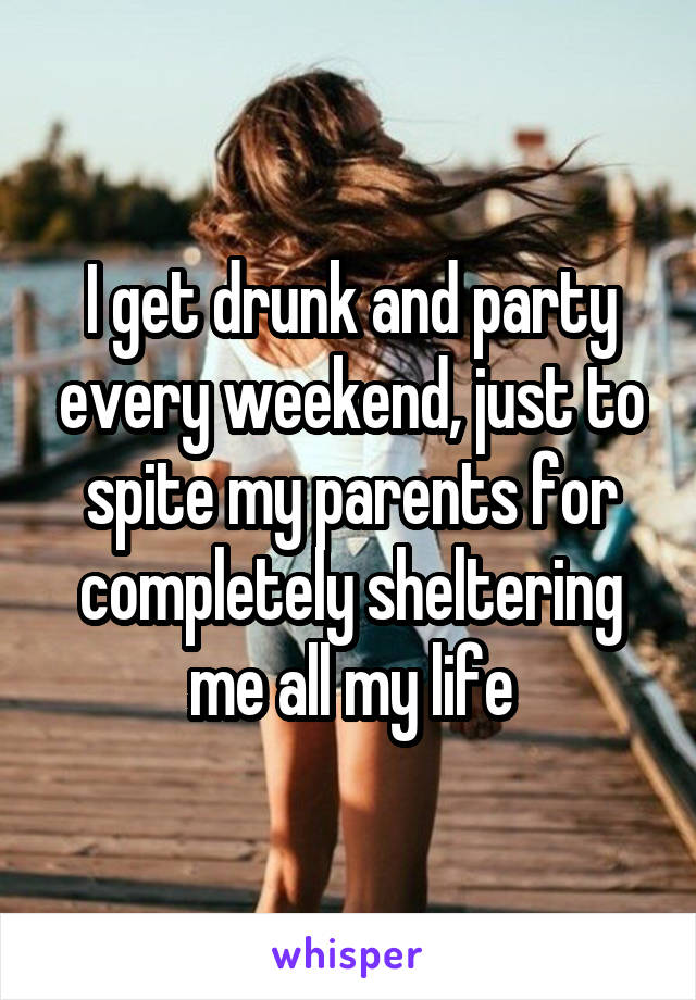 I get drunk and party every weekend, just to spite my parents for completely sheltering me all my life