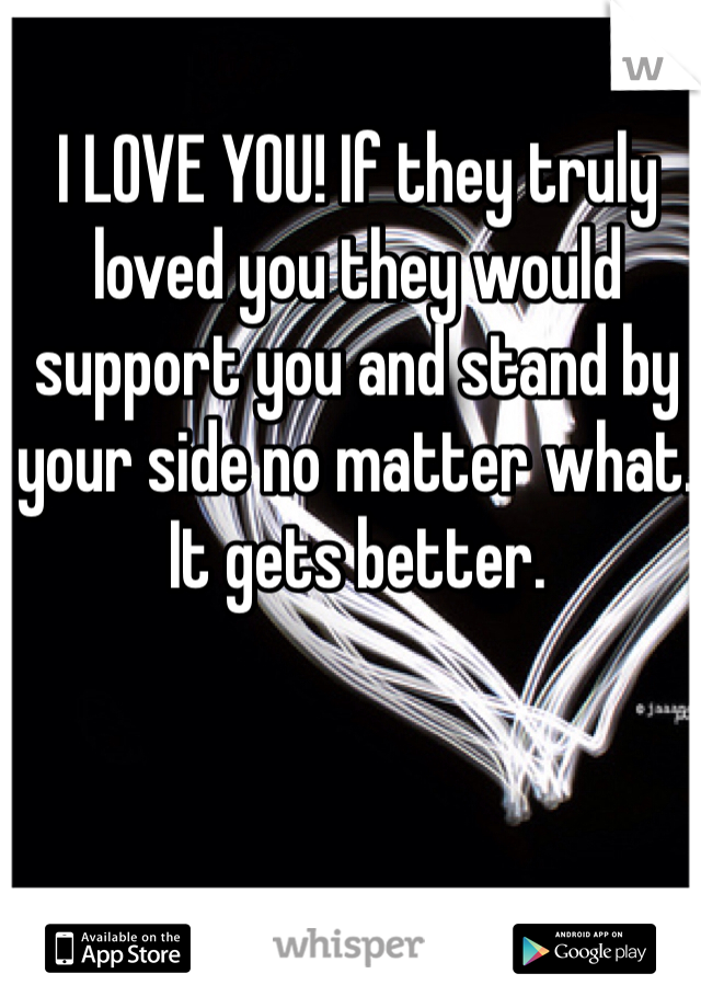 I LOVE YOU! If they truly loved you they would support you and stand by your side no matter what. It gets better. 